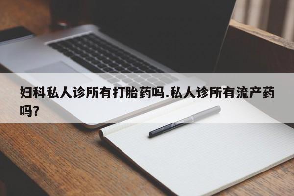 流产药购买联系妇科私人诊所有打胎药吗.私人诊所有流产药吗？