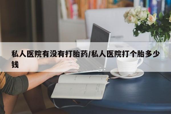 流产药购买联系私人医院有没有打胎药/私人医院打个胎多少钱
