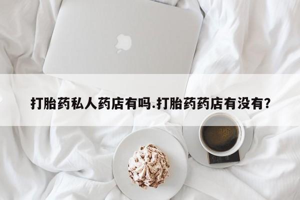 流产药购买联系打胎药私人药店有吗.打胎药药店有没有？