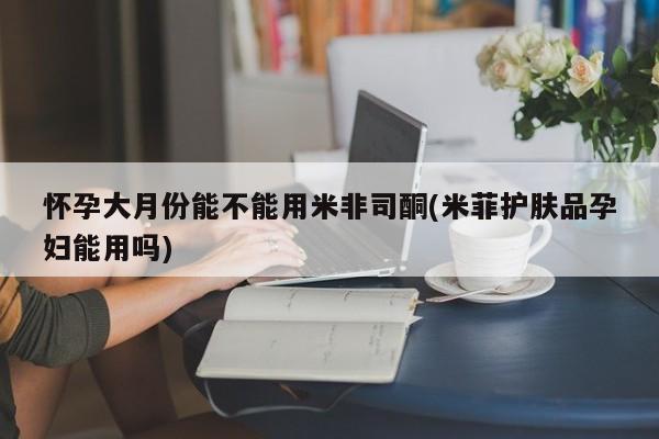 流产药购买联系怀孕大月份能不能用米非司酮(米菲护肤品孕妇能用吗)