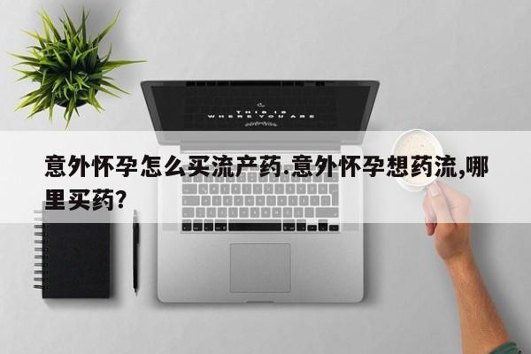 流产药购买联系意外怀孕怎么买流产药.意外怀孕想药流,哪里买药？
