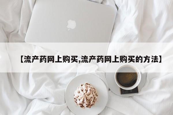 流产药购买联系【流产药网上购买,流产药网上购买的方法】