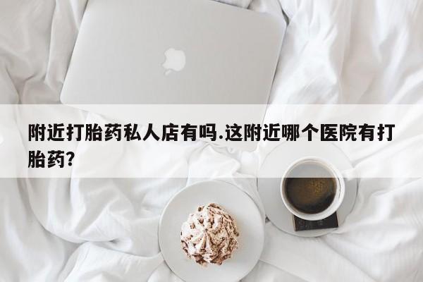 流产药购买联系附近打胎药私人店有吗.这附近哪个医院有打胎药？