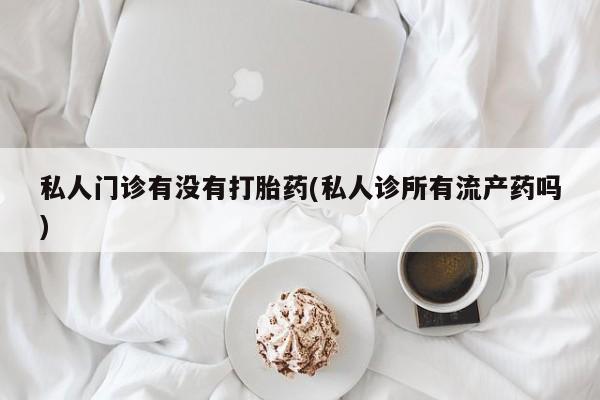 流产药购买联系私人门诊有没有打胎药(私人诊所有流产药吗)