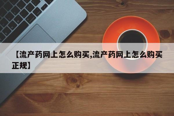 流产药购买联系【流产药网上怎么购买,流产药网上怎么购买正规】