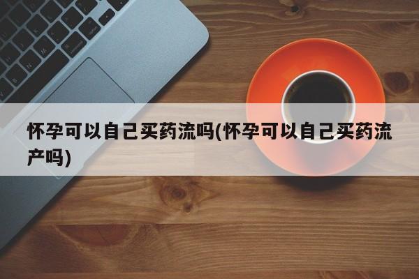 流产药购买联系怀孕可以自己买药流吗(怀孕可以自己买药流产吗)