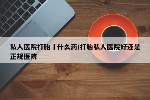 流产药购买联系私人医院打胎給什么药/打胎私人医院好还是正规医院