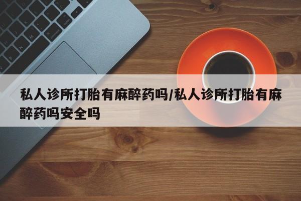 流产药购买联系私人诊所打胎有麻醉药吗/私人诊所打胎有麻醉药吗安全吗